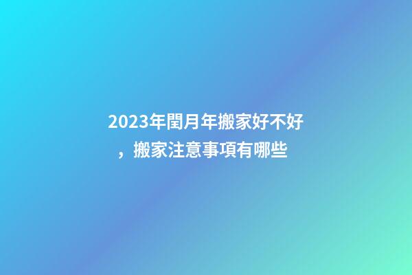 2023年閏月年搬家好不好，搬家注意事項有哪些
